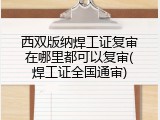 西双版纳焊工证复审在哪里都可以复审(焊工证全国通审)