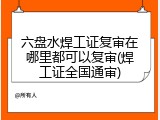 六盘水焊工证复审在哪里都可以复审(焊工证全国通审)