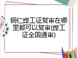 铜仁焊工证复审在哪里都可以复审(焊工证全国通审)
