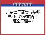 广东焊工证复审在哪里都可以复审(焊工证全国通审)