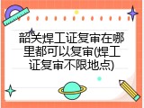 韶关焊工证复审在哪里都可以复审(焊工证复审不限地点)