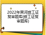 2022年黑河焊工证复审题库(焊工证复审题库)