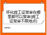 怀化焊工证复审在哪里都可以复审(焊工证复审不限地点)
