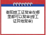衡阳焊工证复审在哪里都可以复审(焊工证异地复审)