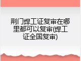 荆门焊工证复审在哪里都可以复审(焊工证全国复审)