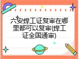 六安焊工证复审在哪里都可以复审(焊工证全国通审)