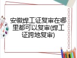 安徽焊工证复审在哪里都可以复审(焊工证跨地复审)