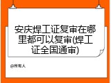 安庆焊工证复审在哪里都可以复审(焊工证全国通审)