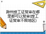 滁州焊工证复审在哪里都可以复审(焊工证复审不限地区)
