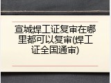 宣城焊工证复审在哪里都可以复审(焊工证全国通审)