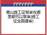 黄山焊工证复审在哪里都可以复审(焊工证全国通审)