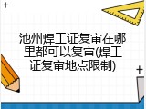 池州焊工证复审在哪里都可以复审(焊工证复审地点限制)