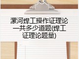 漯河焊工操作证理论一共多少道题(焊工证理论题量)
