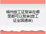 福州焊工证复审在哪里都可以复审(焊工证全国通审)