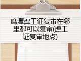 鹰潭焊工证复审在哪里都可以复审(焊工证复审地点)