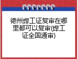 德州焊工证复审在哪里都可以复审(焊工证全国通审)