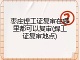 枣庄焊工证复审在哪里都可以复审(焊工证复审地点)