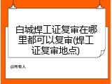 白城焊工证复审在哪里都可以复审(焊工证复审地点)