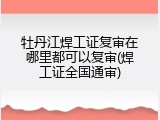 牡丹江焊工证复审在哪里都可以复审(焊工证全国通审)