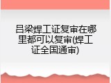 吕梁焊工证复审在哪里都可以复审(焊工证全国通审)