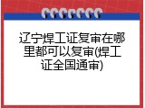 辽宁焊工证复审在哪里都可以复审(焊工证全国通审)