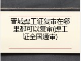 晋城焊工证复审在哪里都可以复审(焊工证全国通审)