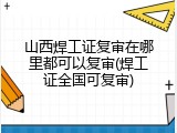 山西焊工证复审在哪里都可以复审(焊工证全国可复审)
