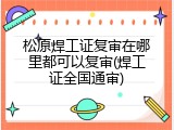 松原焊工证复审在哪里都可以复审(焊工证全国通审)