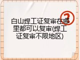 白山焊工证复审在哪里都可以复审(焊工证复审不限地区)