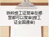 铁岭焊工证复审在哪里都可以复审(焊工证全国通审)