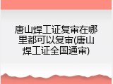 唐山焊工证复审在哪里都可以复审(唐山焊工证全国通审)