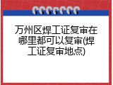 万州区焊工证复审在哪里都可以复审(焊工证复审地点)