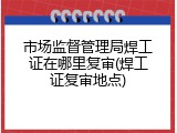 市场监督管理局焊工证在哪里复审(焊工证复审地点)