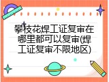 攀枝花焊工证复审在哪里都可以复审(焊工证复审不限地区)