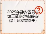 2025年静安区复审焊工证多少钱(静安焊工证复审费用)