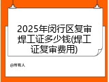 2025年闵行区复审焊工证多少钱(焊工证复审费用)