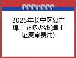 2025年长宁区复审焊工证多少钱(焊工证复审费用)