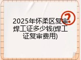 2025年怀柔区复审焊工证多少钱(焊工证复审费用)