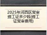 2025年河西区复审焊工证多少钱(焊工证复审费用)