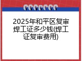 2025年和平区复审焊工证多少钱(焊工证复审费用)