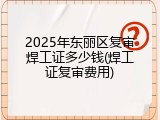 2025年东丽区复审焊工证多少钱(焊工证复审费用)