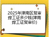 2025年津南区复审焊工证多少钱(津南焊工证复审价)