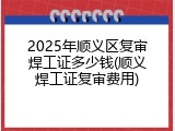 2025年顺义区复审焊工证多少钱(顺义焊工证复审费用)