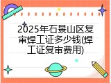 2025年石景山区复审焊工证多少钱(焊工证复审费用)