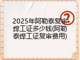 2025年阿勒泰复审焊工证多少钱(阿勒泰焊工证复审费用)