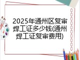 2025年通州区复审焊工证多少钱(通州焊工证复审费用)