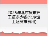 2025年北京复审焊工证多少钱(北京焊工证复审费用)