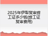 2025年伊犁复审焊工证多少钱(焊工证复审费用)