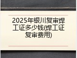 2025年银川复审焊工证多少钱(焊工证复审费用)