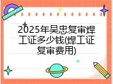 2025年吴忠复审焊工证多少钱(焊工证复审费用)
